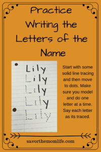 Practice Writing the Letters of the Name- Name Games for Letter Learning.Start with some solid line tracing and then move to dots. Make sure you model and do one letter at a time. Say each letter as its traced.