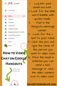 How to Video Chat on Google Hangouts
Log into your Gmail account. 
Look for the little word bubble with quotes inside. 
That is the Hangouts message center. 
Look for the + next to your name.
Click the plus and type the name of the person you want to video chat. 
Once the email is entered you can send a text message or click the video camera icon to video chat. 